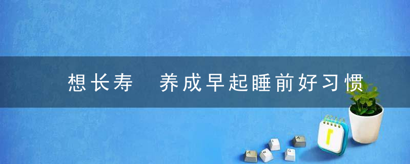 想长寿 养成早起睡前好习惯都能活到99，怎样养好长寿